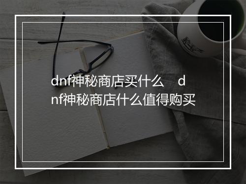 dnf神秘商店买什么　dnf神秘商店什么值得购买